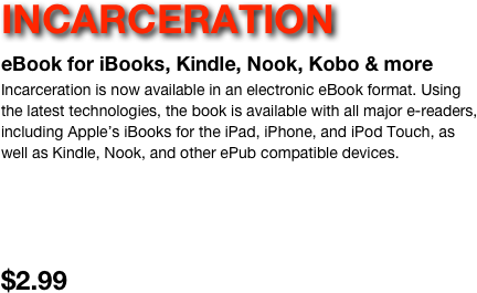 INCARCERATION 
eBook for iBooks, Kindle, Nook, Kobo & more
Incarceration is now available in an electronic eBook format. Using the latest technologies, the book is available with all major e-readers, including Apple’s iBooks for the iPad, iPhone, and iPod Touch, as well as Kindle, Nook, and other ePub compatible devices.



$2.99