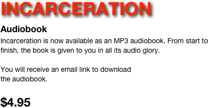 INCARCERATION 
Audiobook
Incarceration is now available as an MP3 audiobook. From start to finish, the book is given to you in all its audio glory. 

You will receive an email link to download
the audiobook.

$4.95