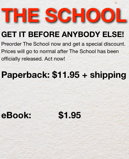 THE SCHOOL 
GET IT BEFORE ANYBODY ELSE!
Preorder The School now and get a special discount. Prices will go to normal after The School has been officially released. Act now!

Paperback: $11.95 + shipping



eBook:           $1.95 
