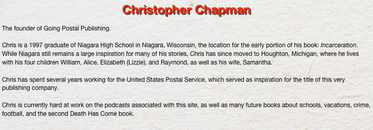 Christopher Chapman

The founder of Going Postal Publishing. 

Chris is a 1997 graduate of Niagara High School in Niagara, Wisconsin, the location for the early portion of his book: Incarceration. While Niagara still remains a large inspiration for many of his stories, Chris has since moved to Houghton, Michigan, where he lives with his four children William, Alice, Elizabeth (Lizzie), and Raymond, as well as his wife, Samantha.

Chris has spent several years working for the United States Postal Service, which served as inspiration for the title of this very publishing company.

Chris is currently hard at work on the podcasts associated with this site, as well as many future books about schools, vacations, crime, football, and the second Death Has Come book.